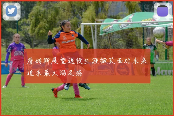 詹姆斯展望退役生涯微笑面对未来追求最大满足感