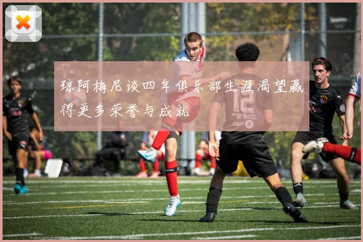 琼阿梅尼谈四年俱乐部生涯渴望赢得更多荣誉与成就