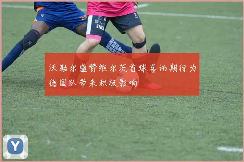 沃勒尔盛赞维尔茨首球喜讯期待为德国队带来积极影响
