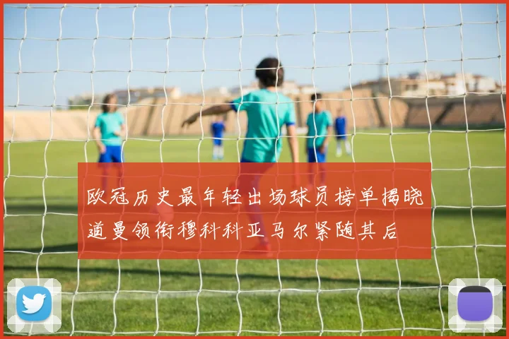 欧冠历史最年轻出场球员榜单揭晓道曼领衔穆科科亚马尔紧随其后