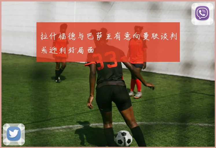 拉什福德与巴萨互有意向曼联谈判或迎利好局面