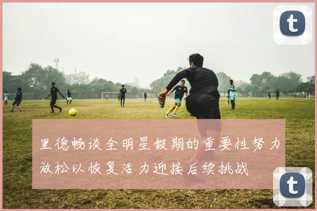 里德畅谈全明星假期的重要性努力放松以恢复活力迎接后续挑战