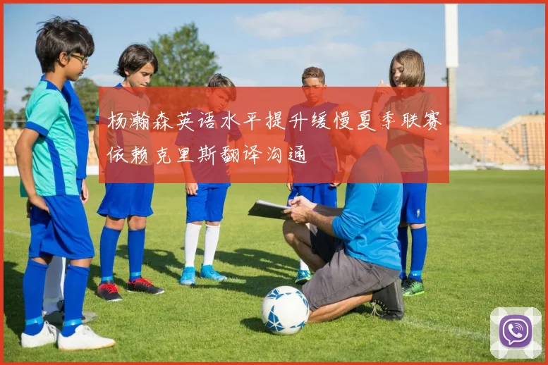 杨瀚森英语水平提升缓慢夏季联赛依赖克里斯翻译沟通