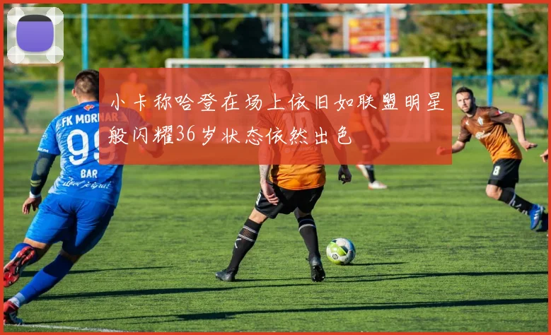 小卡称哈登在场上依旧如联盟明星般闪耀36岁状态依然出色