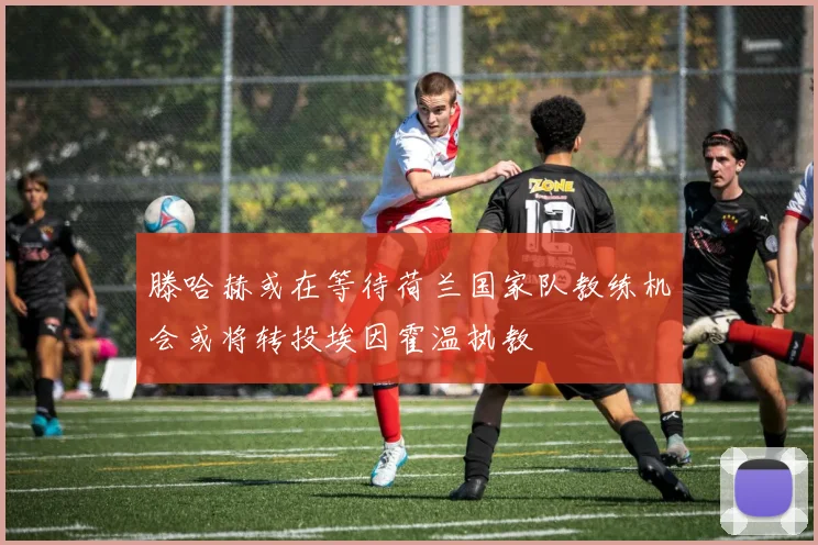 滕哈赫或在等待荷兰国家队教练机会或将转投埃因霍温执教