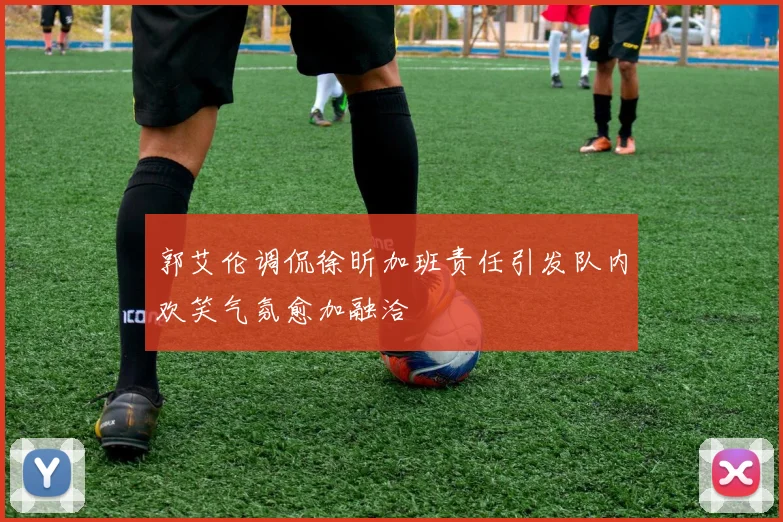 郭艾伦调侃徐昕加班责任引发队内欢笑气氛愈加融洽