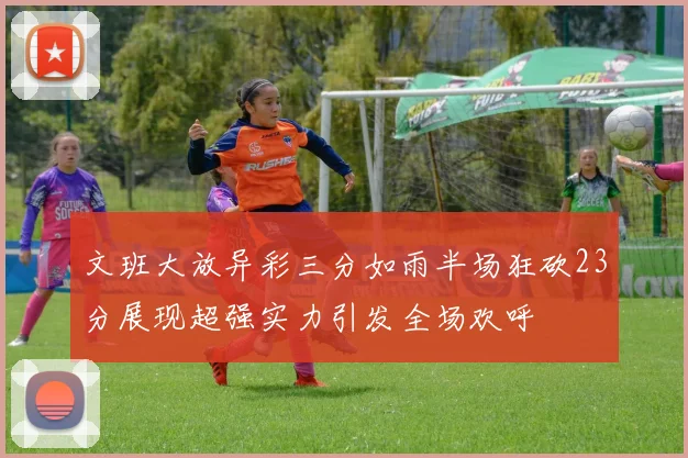 文班大放异彩三分如雨半场狂砍23分展现超强实力引发全场欢呼