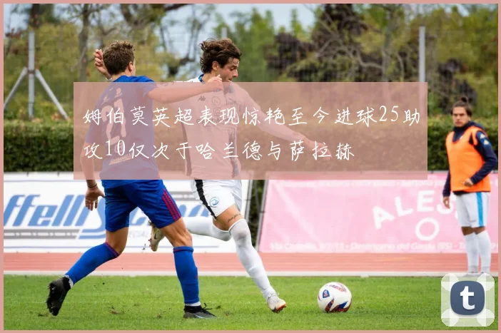 姆伯莫英超表现惊艳至今进球25助攻10仅次于哈兰德与萨拉赫