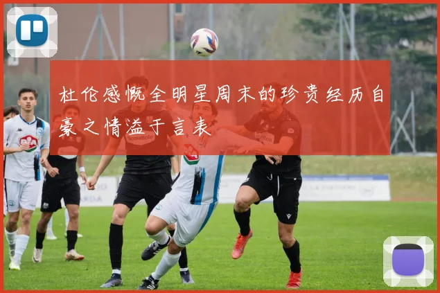 杜伦感慨全明星周末的珍贵经历自豪之情溢于言表