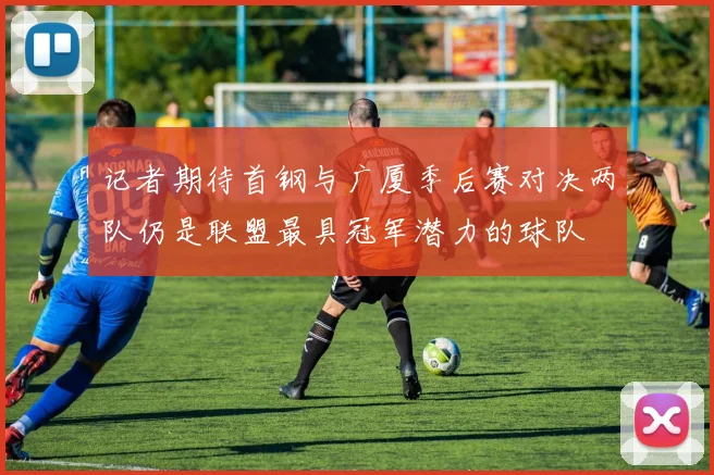 记者期待首钢与广厦季后赛对决两队仍是联盟最具冠军潜力的球队