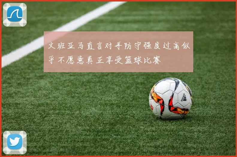 文班亚马直言对手防守强度过高似乎不愿意真正享受篮球比赛