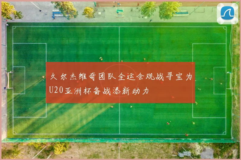 久尔杰维奇团队全运会观战寻宝为U20亚洲杯备战添新动力