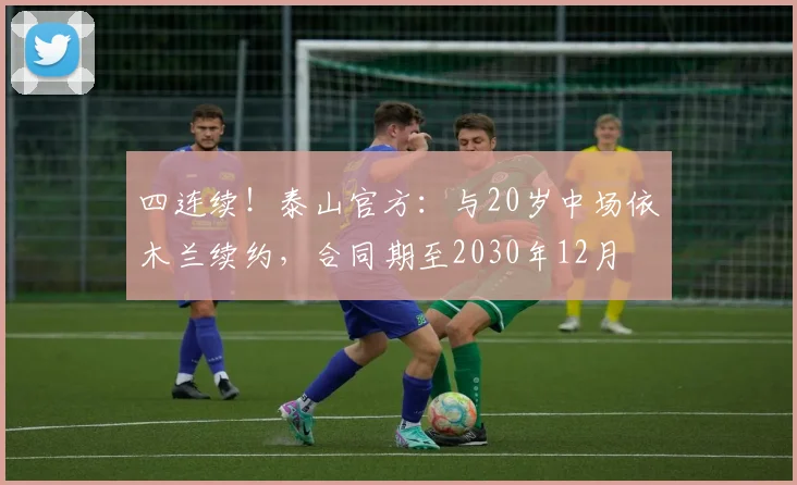 四连续！泰山官方：与20岁中场依木兰续约，合同期至2030年12月