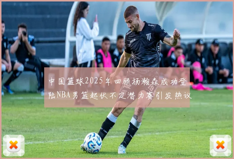 中国篮球2025年回顾杨瀚森成功登陆NBA男篮起伏不定潜力赛引发热议与争论