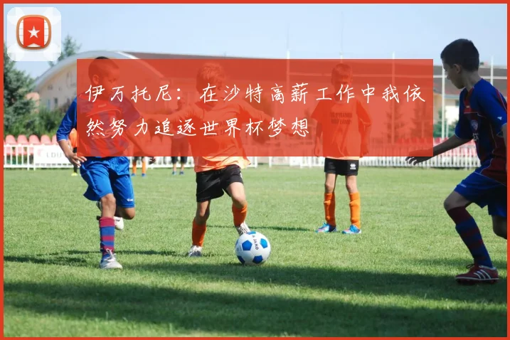 伊万托尼：在沙特高薪工作中我依然努力追逐世界杯梦想