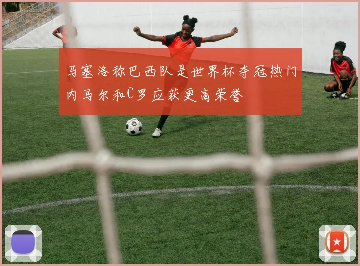 马塞洛称巴西队是世界杯夺冠热门内马尔和C罗应获更高荣誉